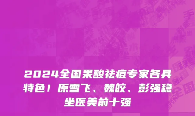2024全国果酸祛痘专家各具特色!原雪飞、魏皎、彭强稳坐医美前十强
