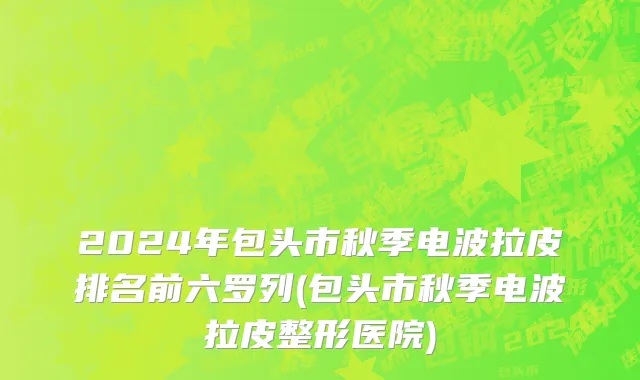 2024年包头市秋季电波拉皮排名前六罗列(包头市秋季电波拉皮整形医院)