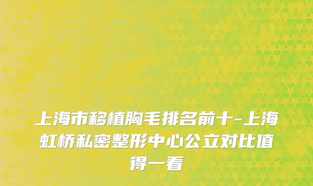 上海市移植胸毛排名前十-上海虹桥私密整形中心公立对比值得一看