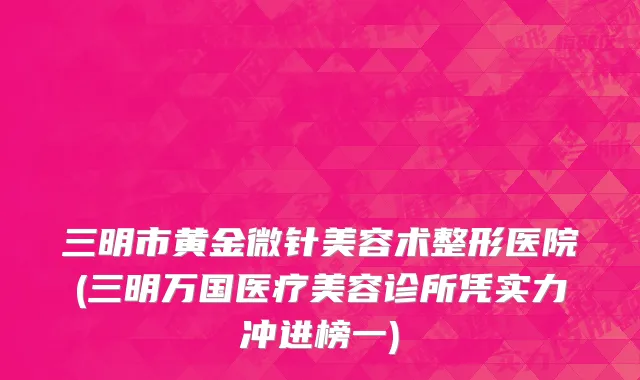 三明市黄金微针美容术整形医院(三明万国医疗美容诊所凭实力冲进榜一)