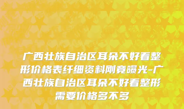 广西壮族自治区耳朵不好看整形价格表纤细资料刚竟曝光-广西壮族自治区耳朵不好看整形需要价格多不多