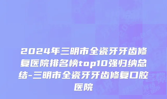 2024年三明市全瓷牙牙齿修复医院排名榜top10强归纳总结-三明市全瓷牙牙齿修复口腔医院