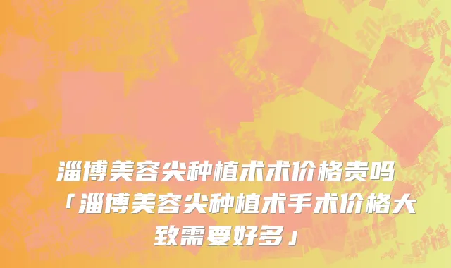 淄博美容尖种植术术价格贵吗「淄博美容尖种植术手术价格大致需要好多」
