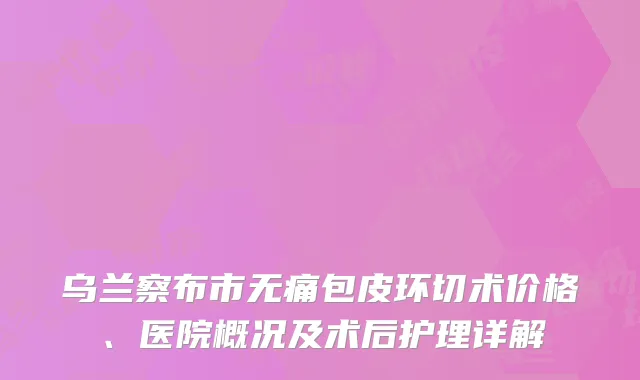乌兰察布市无痛包皮环切术价格、医院概况及术后护理详解
