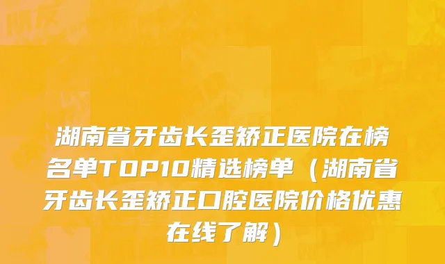 湖南省牙齿长歪矫正医院在榜名单TOP10精选榜单（湖南省牙齿长歪矫正口腔医院价格优惠在线了解）