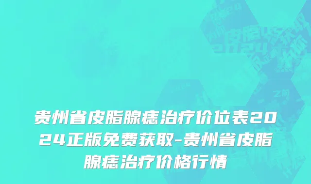 贵州省皮脂腺痣治疗价位表2024正版免费获取-贵州省皮脂腺痣治疗价格行情
