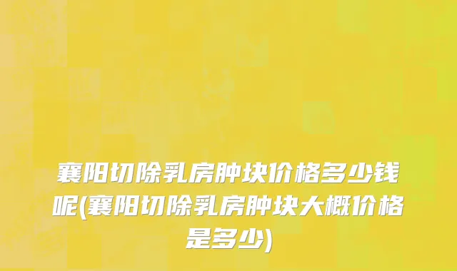 襄阳切除乳房肿块价格多少钱呢(襄阳切除乳房肿块大概价格是多少)