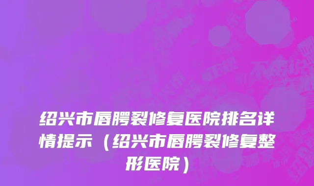 绍兴市唇腭裂修复医院排名详情提示（绍兴市唇腭裂修复整形医院）