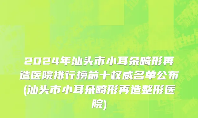 2024年汕头市小耳朵畸形再造医院排行榜前十权威名单公布(汕头市小耳朵畸形再造整形医院)