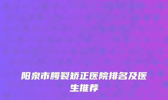 阳泉市腭裂矫正医院排名及医生推荐