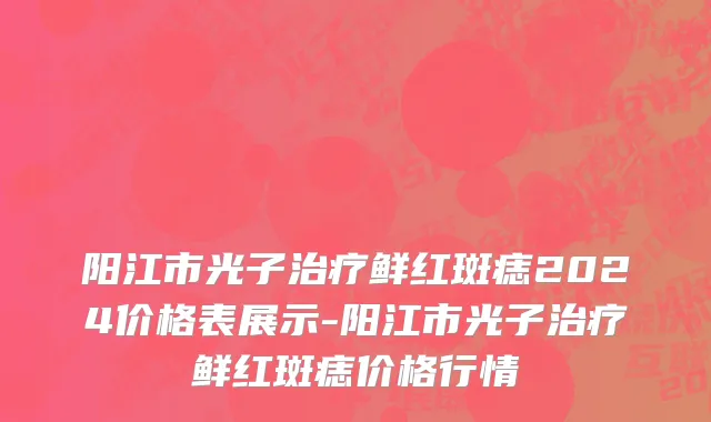 阳江市光子治疗鲜红斑痣2024价格表展示-阳江市光子治疗鲜红斑痣价格行情