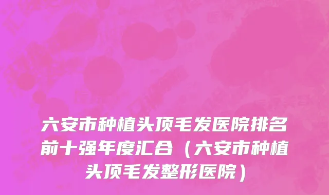 六安市种植头顶毛发医院排名前十强年度汇合（六安市种植头顶毛发整形医院）