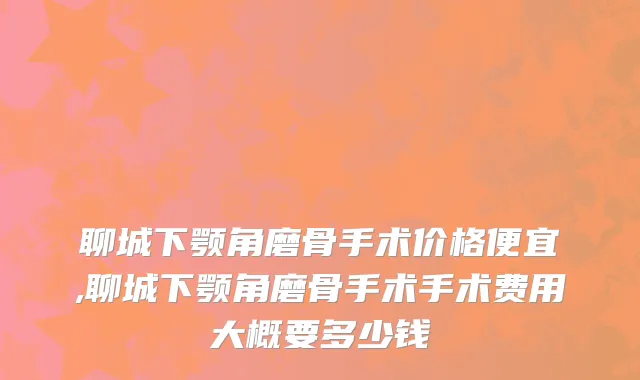 聊城下颚角磨骨手术价格便宜,聊城下颚角磨骨手术手术费用大概要多少钱