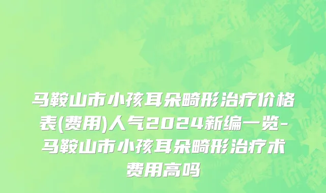 马鞍山市小孩耳朵畸形治疗价格表(费用)人气2024新编一览-马鞍山市小孩耳朵畸形治疗术费用高吗
