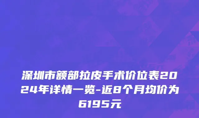 深圳市额部拉皮手术价位表2024年详情一览-近8个月均价为6195元