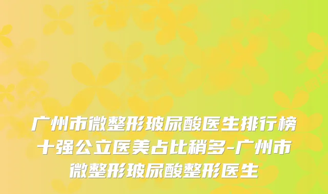 广州市微整形玻尿酸医生排行榜十强公立医美占比稍多-广州市微整形玻尿酸整形医生