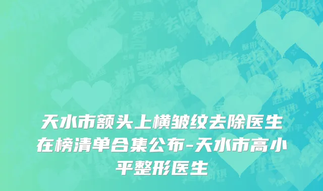 天水市额头上横皱纹去除医生在榜清单合集公布-天水市高小平整形医生