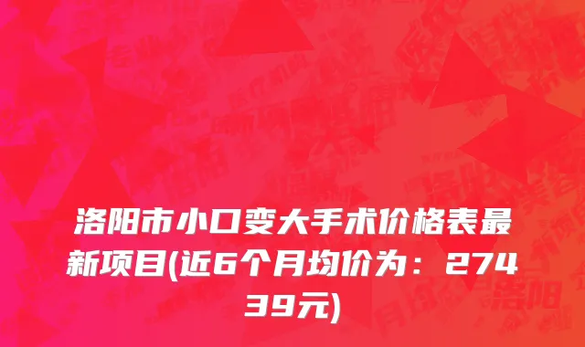 洛阳市小口变大手术价格表最新项目(近6个月均价为：27439元)