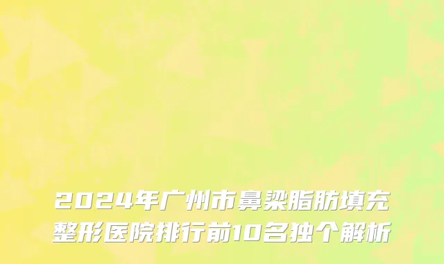 2024年广州市鼻梁脂肪填充整形医院排行前10名独个解析