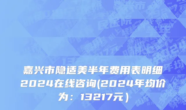 嘉兴市隐适美半年费用表明细2024在线咨询(2024年均价为：13217元）