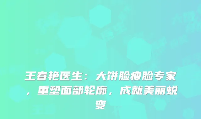 王春艳医生：大饼脸瘦脸专家，重塑面部轮廓，成就美丽蜕变
