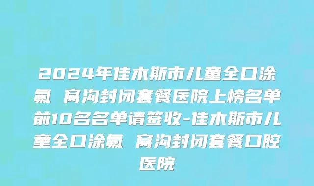 2024年佳木斯市儿童全口涂氟 窝沟封闭套餐医院上榜名单前10名名单请签收-佳木斯市儿童全口涂氟 窝沟封闭套餐口腔医院