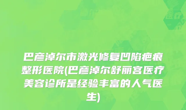 巴彦淖尔市激光修复凹陷疤痕整形医院(巴彦淖尔舒丽宫医疗美容诊所是经验丰富的人气医生)