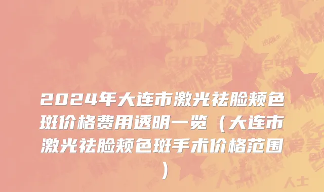 2024年大连市激光祛脸颊色斑价格费用透明一览（大连市激光祛脸颊色斑手术价格范围）