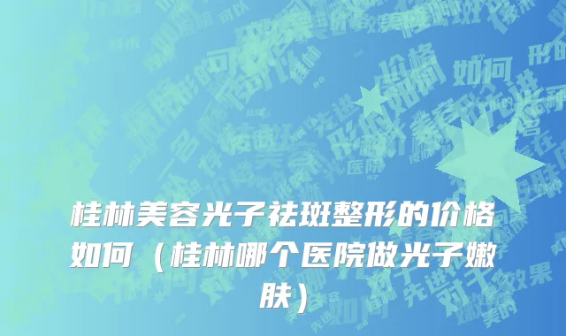 桂林美容光子祛斑整形的价格如何（桂林哪个医院做光子嫩肤）