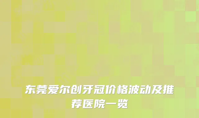 东莞爱尔创牙冠价格波动及推荐医院一览