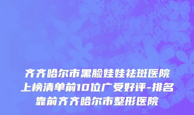 齐齐哈尔市黑脸娃娃祛斑医院上榜清单前10位广受好评-排名靠前齐齐哈尔市整形医院