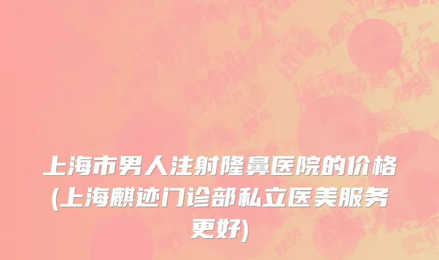 上海市男人注射隆鼻医院的价格(上海麒迹门诊部私立医美服务更好)