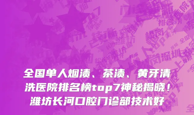 全国单人烟渍、茶渍、黄牙清洗医院排名榜top7神秘揭晓!潍坊长河口腔门诊部技术好