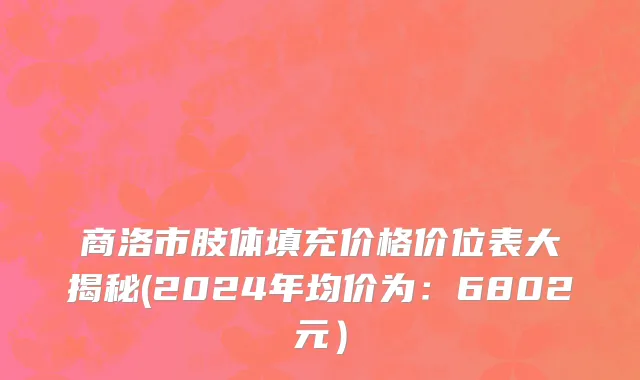 商洛市肢体填充价格价位表大揭秘(2024年均价为：6802元）