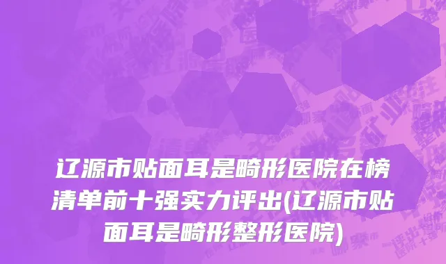 辽源市贴面耳是畸形医院在榜清单前十强实力评出(辽源市贴面耳是畸形整形医院)