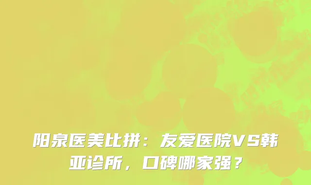 阳泉医美比拼:友爱医院VS韩亚诊所,口碑哪家强?