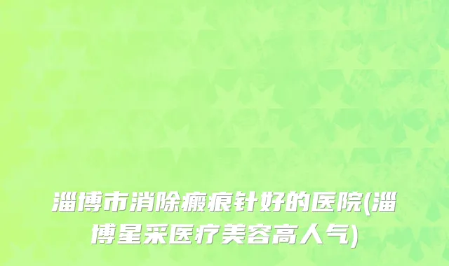 淄博市消除瘢痕针好的医院(淄博星采医疗美容高人气)