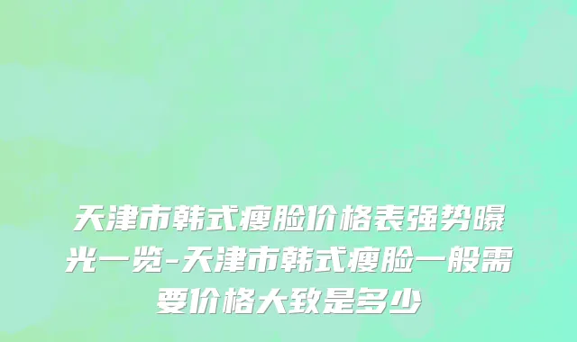 天津市韩式瘦脸价格表强势曝光一览-天津市韩式瘦脸一般需要价格大致是多少