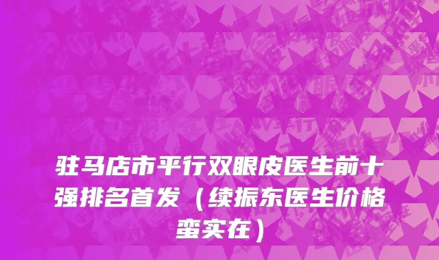 驻马店市平行双眼皮医生前十强排名首发（续振东医生价格蛮实在）