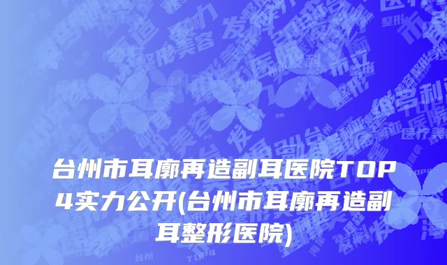 台州市耳廓再造副耳医院TOP4实力公开(台州市耳廓再造副耳整形医院)