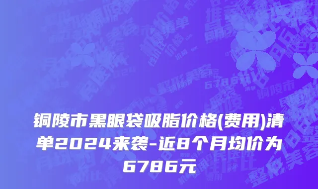 铜陵市黑眼袋吸脂价格(费用)清单2024来袭-近8个月均价为6786元