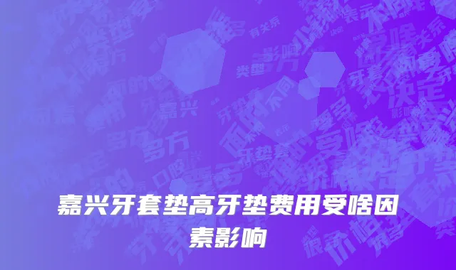 嘉兴牙套垫高牙垫费用受啥因素影响