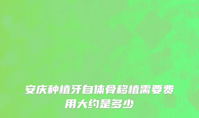 安庆种植牙自体骨移植需要费用大约是多少