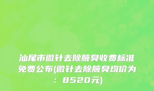 汕尾市微针去除腋臭收费标准免费公布(微针去除腋臭均价为：8520元)