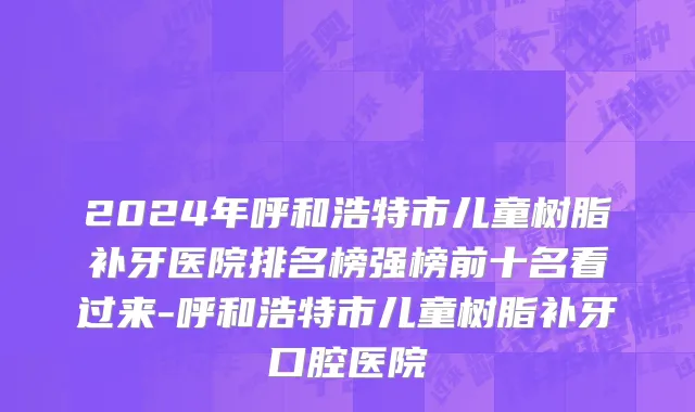 2024年呼和浩特市儿童树脂补牙医院排名榜强榜前十名看过来-呼和浩特市儿童树脂补牙口腔医院