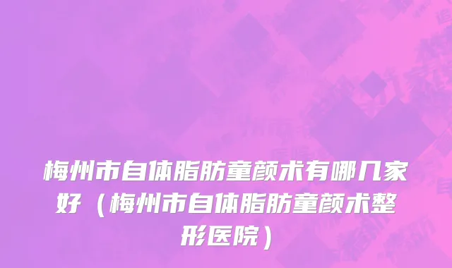 梅州市自体脂肪童颜术有哪几家好（梅州市自体脂肪童颜术整形医院）