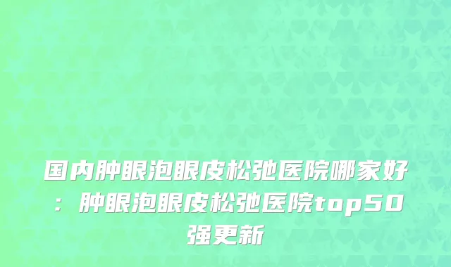 国内肿眼泡眼皮松弛医院哪家好：肿眼泡眼皮松弛医院top50强更新