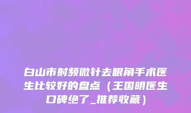 白山市射频微针去眼角手术医生比较好的盘点（王国明医生口碑绝了_推荐收藏）