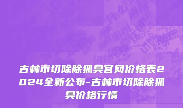 吉林市切除除狐臭官网价格表2024全新公布-吉林市切除除狐臭价格行情