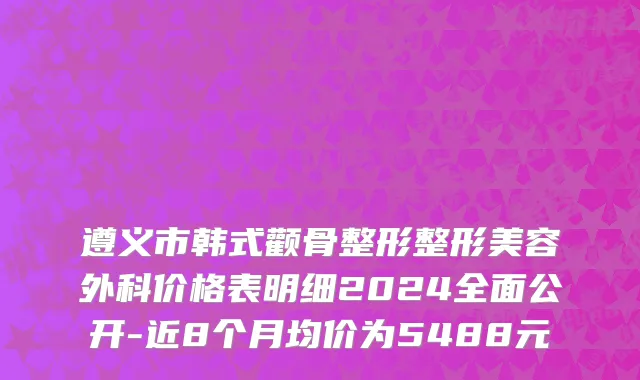 遵义市韩式颧骨整形整形美容外科价格表明细2024全面公开-近8个月均价为5488元
